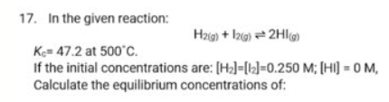 17. In the given reaction:
Hzig) + Izg) = 2Hlg)
Ke= 47.2 at 500'C.
If the initial concentrations are: [H2)=[k]=0.250 M; [HI] = 0 M,
Calculate the equilibrium concentrations of:
