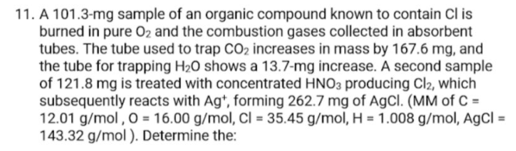 11. A 101.3-mg sample of an organic compound known to contain Cl is
burned in pure O2 and the combustion gases collected in absorbent
tubes. The tube used to trap CO2 increases in mass by 167.6 mg, and
the tube for trapping H2O shows a 13.7-mg increase. A second sample
of 121.8 mg is treated with concentrated HNO3 producing Cl2, which
subsequently reacts with Ag*, forming 262.7 mg of AgCl. (MM of C =
12.01 g/mol , O = 16.00 g/mol, CI = 35.45 g/mol, H = 1.008 g/mol, AgCl =
143.32 g/mol). Determine the:
%3D
