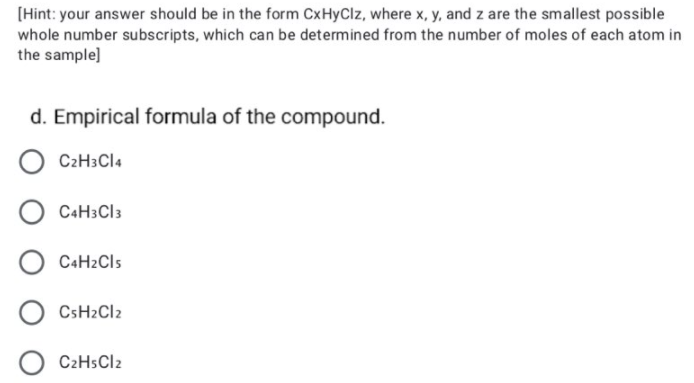 [Hint: your answer should be in the form CxHyClz, where x, y, and z are the smallest possible
whole number subscripts, which can be determined from the number of moles of each atom in
the sample]
d. Empirical formula of the compound.
C2H3CI4
C4H3CI3
C+H2Cls
CSH2CI2
C2HSCI2
