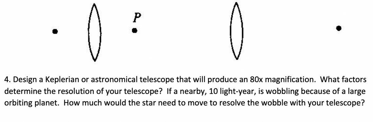 4. Design a Keplerian or astronomical telescope that will produce an 80x magnification. What factors
determine the resolution of your telescope? If a nearby, 10 light-year, is wobbling because of a large
orbiting planet. How much would the star need to move to resolve the wobble with your telescope?
