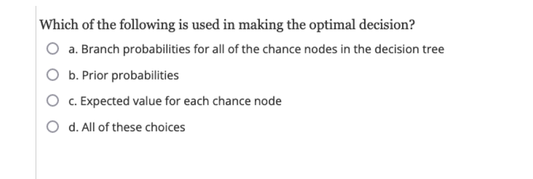Which of the following is used in making the optimal decision?
a. Branch probabilities for all of the chance nodes in the decision tree
b. Prior probabilities
c. Expected value for each chance node
d. All of these choices
