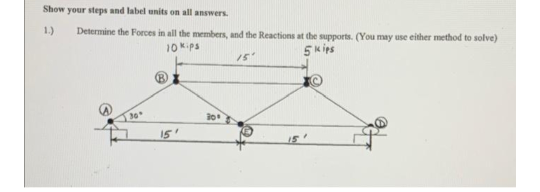 Show your steps and label units on all answers.
1.)
Determine the Forces in all the members, and the Reactions at the supports. (You may use either method to solve)
10 Kips
15
5 k ips
B)
30
30
15'
15'
