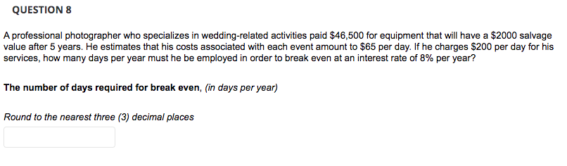 QUESTION 8
A professional photographer who specializes in wedding-related activities paid $46,500 for equipment that will have a $2000 salvage
value after 5 years. He estimates that his costs associated with each event amount to $65 per day. If he charges $200 per day for his
services, how many days per year must he be employed in order to break even at an interest rate of 8% per year?
The number of days required for break even, (in days per year)
Round to the nearest three (3) decimal places