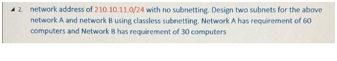 42. network address of 210.10.11.0/24 with no subnetting. Design two subnets for the above
network A and network B using classless subnetting. Network A has requirement of 60
computers and Network B has requirement of 30 computers