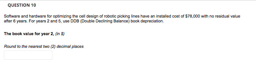 QUESTION 10
Software and hardware for optimizing the cell design of robotic picking lines have an installed cost of $78,000 with no residual value
after 6 years. For years 2 and 5, use DDB (Double Declining Balance) book depreciation.
The book value for year 2, (in $)
Round to the nearest two (2) decimal places