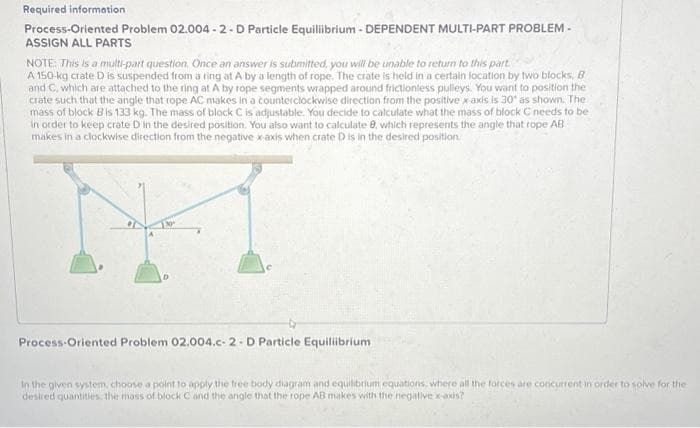 Required information
Process-Oriented Problem 02.004-2-D Particle Equilibrium - DEPENDENT MULTI-PART PROBLEM -
ASSIGN ALL PARTS
NOTE: This is a multi-part question. Once an answer is submitted, you will be unable to return to this part
A 150-kg crate D is suspended from a ring at A by a length of rope. The crate is held in a certain location by two blocks, B
and C, which are attached to the ring at. A by rope segments wrapped around frictionless pulleys. You want to position the
crate such that the angle that rope AC makes in a counterclockwise direction from the positive x-axis is 30° as shown. The
mass of block Bis 133 kg. The mass of block C is adjustable. You decide to calculate what the mass of block C needs to be
in order to keep crate D in the desired position. You also want to calculate 8, which represents the angle that rope AB
makes in a clockwise direction from the negative x-axis when crate D is in the desired position
Process-Oriented Problem 02.004.c-2 - D Particle Equilibrium
In the given system, choose a point to apply the free body diagram and equilibrium equations, where all the forces are concurrent in order to solve for the
desired quantities, the mass of block C and the angle that the rope AB makes with the negative x-axis?