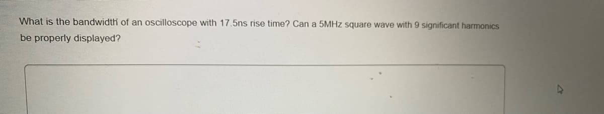 What is the bandwidth of an oscilloscope with 17.5ns rise time? Can a 5MHZ square wave with 9 significant harmonics
be properly displayed?
