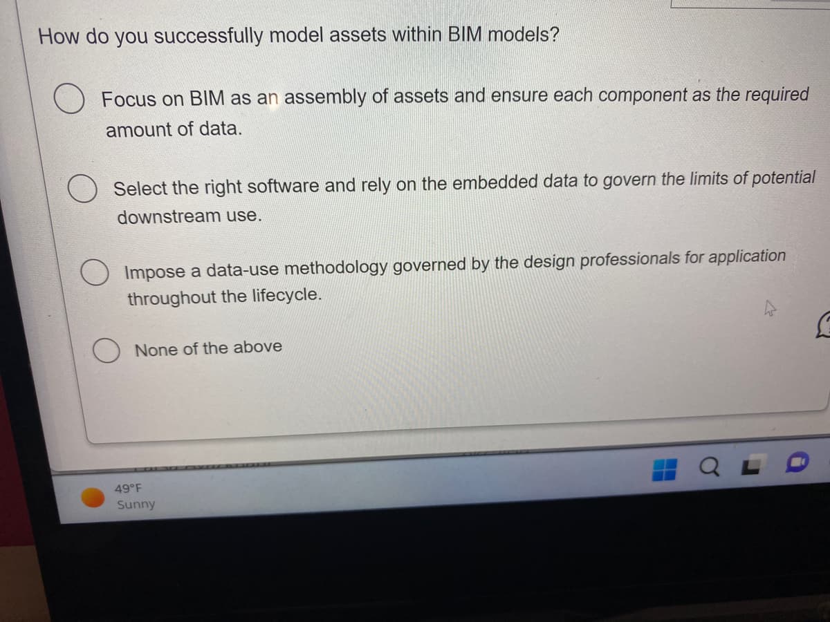 How do you successfully model assets within BIM models?
Focus on BIM as an assembly of assets and ensure each component as the required
amount of data.
Select the right software and rely on the embedded data to govern the limits of potential
downstream use.
Impose a data-use methodology governed by the design professionals for application
throughout the lifecycle.
None of the above
49°F
Sunny
C