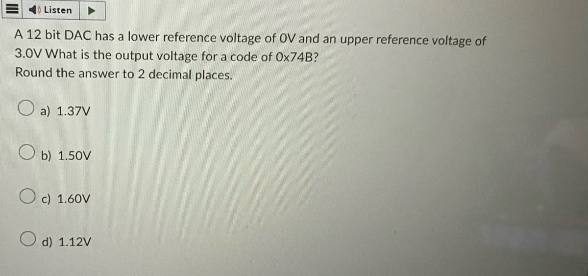 Listen
A 12 bit DAC has a lower reference voltage of OV and an upper reference voltage of
3.0V What is the output voltage for a code of Ox74B?
Round the answer to 2 decimal places.
a) 1.37V
Ob) 1.50V
c) 1.60V
O d) 1.12V