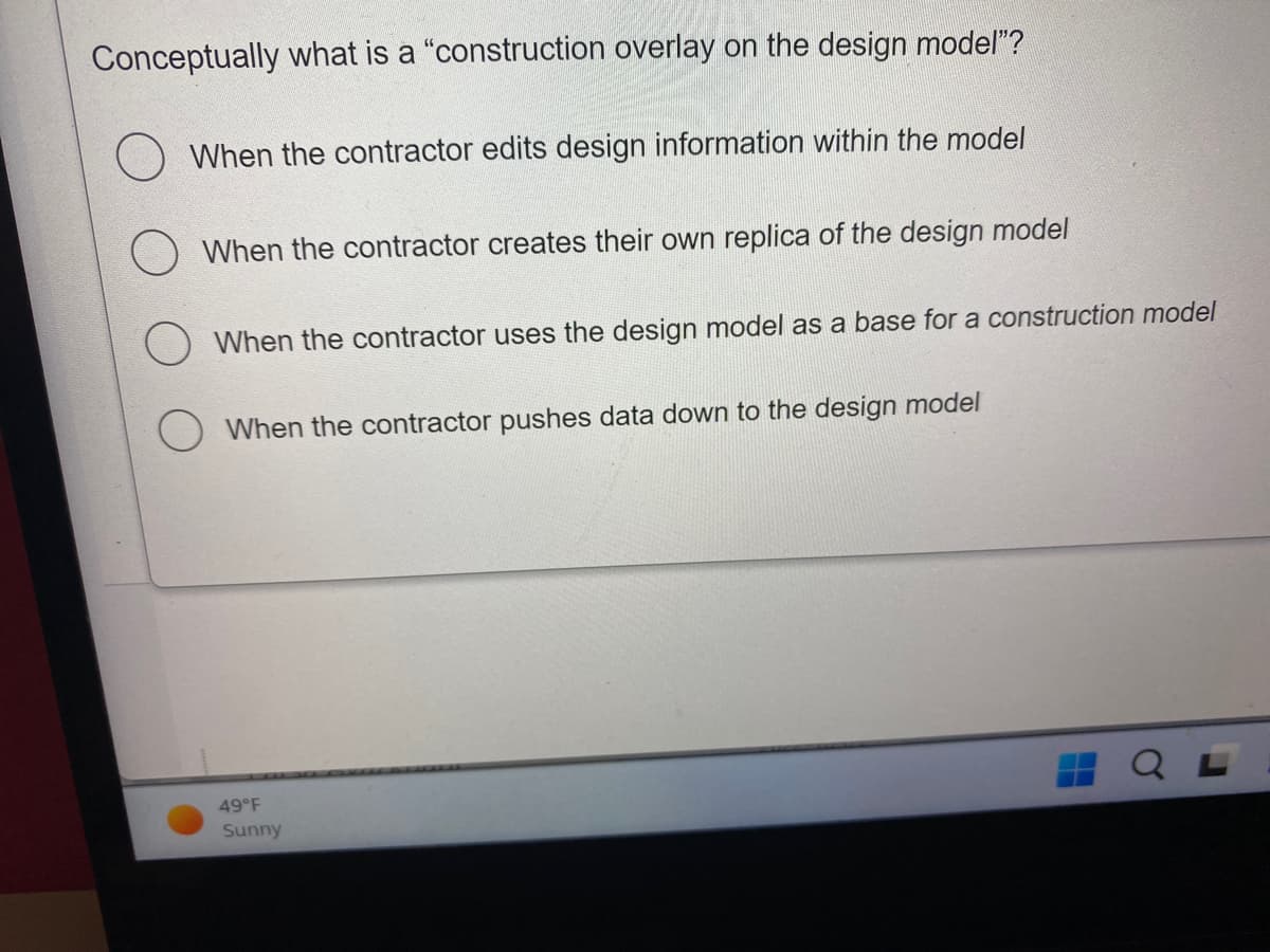 Conceptually what is a "construction overlay on the design model"?
When the contractor edits design information within the model
When the contractor creates their own replica of the design model
When the contractor uses the design model as a base for a construction model
When the contractor pushes data down to the design model
49°F
Sunny
