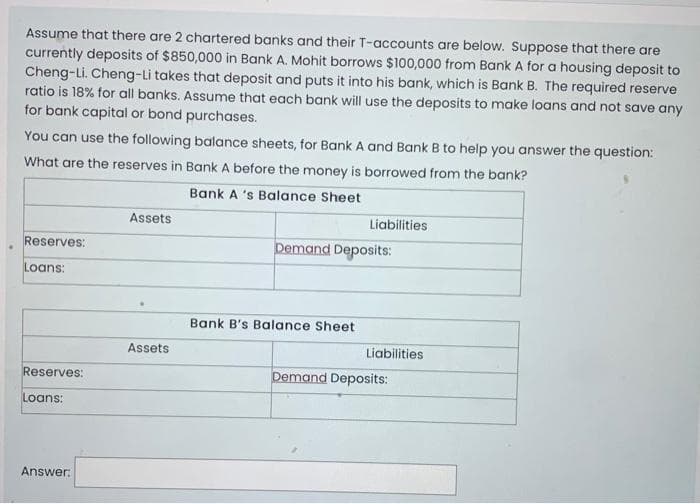 Assume that there are 2 chartered banks and their T-accounts are below. Suppose that there are
currently deposits of $850,000 in Bank A. Mohit borrows $100,000 from Bank A for a housing deposit to
Cheng-Li. Cheng-Li takes that deposit and puts it into his bank, which is Bank B. The required reserve
ratio is 18% for all banks. Assume that each bank will use the deposits to make loans and not save any
for bank capital or bond purchases.
You can use the following balance sheets, for Bank A and Bank B to help you answer the question:
What are the reserves in Bank A before the money is borrowed from the bank?
Bank A 's Balance Sheet
Reserves:
Loans:
Reserves:
Loans:
Answer:
Assets
Assets
Liabilities
Demand Deposits:
Bank B's Balance Sheet
Liabilities
Demand Deposits: