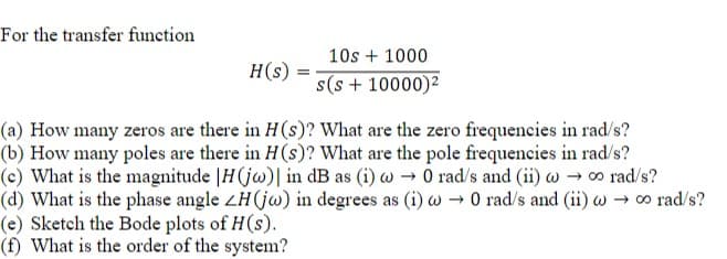 For the transfer function
H(s)
=
10s + 1000
s(s+ 10000)²
(a) How many zeros are there in H(s)? What are the zero frequencies in rad/s?
(b) How many poles are there in H(s)? What are the pole frequencies in rad/s?
o rad/s?
(c) What is the magnitude H(jw)| in dB as (i) → 0 rad/s and (ii) w
(d) What is the phase angle ZH(jw) in degrees as (i) w → 0 rad/s and (ii) w → ∞ rad/s?
(e) Sketch the Bode plots of H(s).
(f) What is the order of the system?