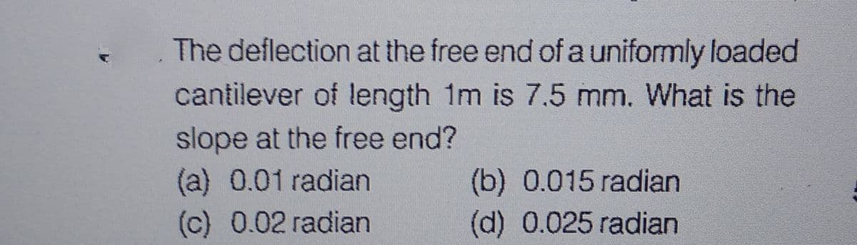 The deflection at the free end of a uniformly loaded
cantilever of length 1m is 7.5 mm. What is the
slope at the free end?
(a) 0.01 radian
(c) 0.02 radian
(b) 0.015 radian
(d) 0.025 radian