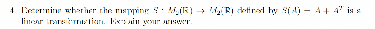 4. Determine whether the mapping S : M2(R) → M2(R) defined by S(A) = A+ AT is a
linear transformation. Explain your answer.
