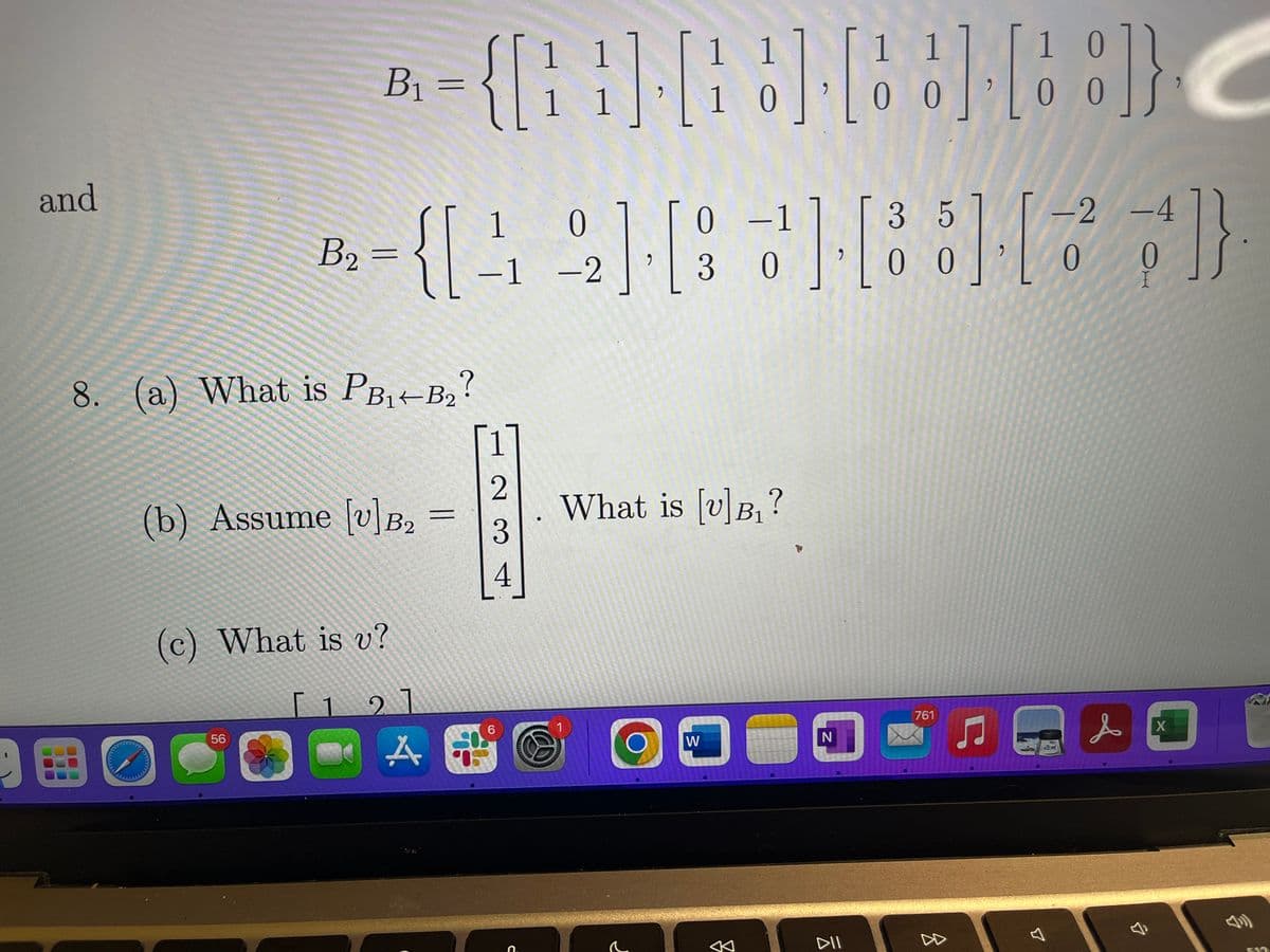 9
and
B₁ =
B₂ =
56
8. (a) What is PB₁+B₂?
B2
(b) Assume [v] B₂
(c) What is v?
1 1
1 1
1 1
1 0
{[] [] [] []}
1 1
10 0 0
0 0
1
0
0 -1
{[42] [33]
-1 -2
[12]
=
1651
A i
23
6
(0)
с
9
What is [v]B₁?
1
O
r
W
"
←
N
DII
-2 -4
[88][]}
0
0
35
00
761
<
&
I
C
X
F13