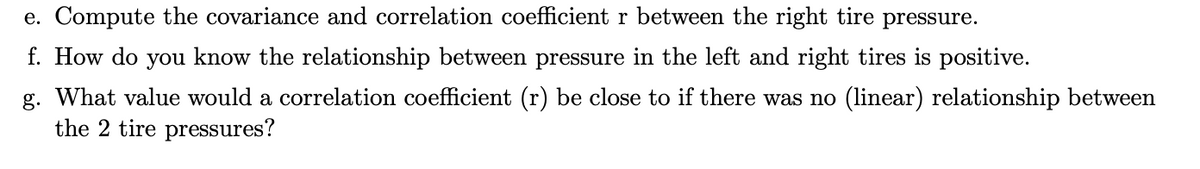 e. Compute the covariance and correlation coefficient r between the right tire pressure.
f. How do you know the relationship between pressure in the left and right tires is positive.
g. What value would a correlation coefficient (r) be close to if there was no (linear) relationship between
the 2 tire pressures?