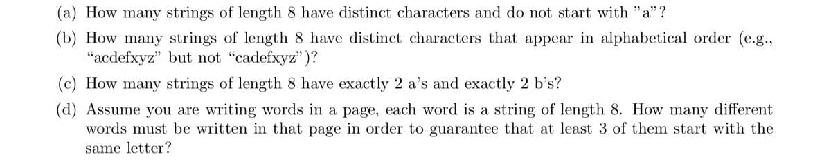 (a) How many strings of length 8 have distinct characters and do not start with "a"?
(b) How many strings of length 8 have distinct characters that appear in alphabetical order (e.g.,
"acdefxyz" but not "cadefxyz")?
(c) How many strings of length 8 have exactly 2 a's and exactly 2 b's?
(d) Assume you are writing words in a page, each word is a string of length 8. How many different
words must be written in that page in order to guarantee that at least 3 of them start with the
same letter?