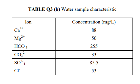 TABLE Q3 (b) Water sample characteristic
Ion
Concentration (mg/L)
Ca
Mg*
2+
88
2+
50
HCO'3
255
2-
33
85.5
53
