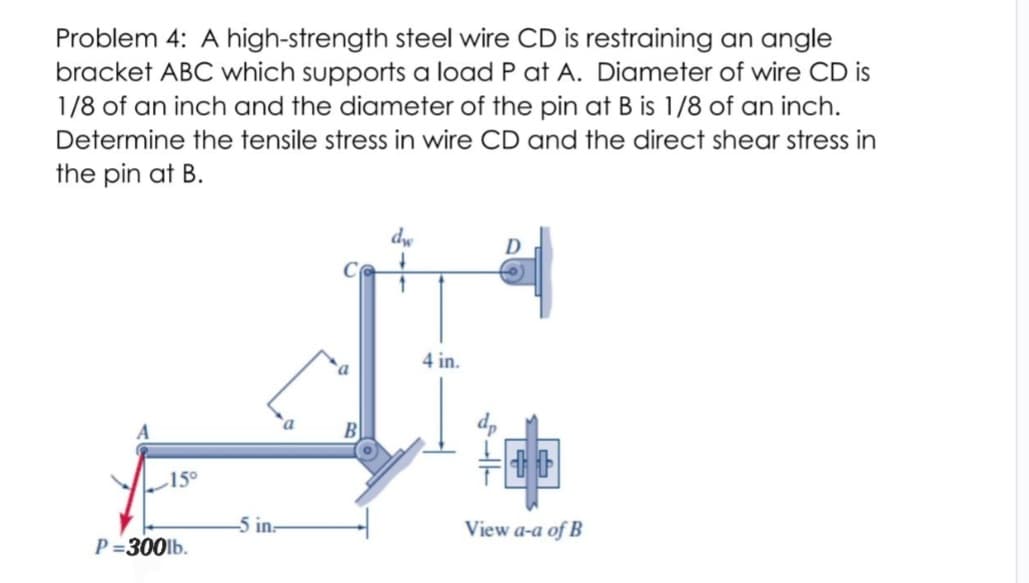 Problem 4: A high-strength steel wire CD is restraining an angle
bracket ABC which supports a load P at A. Diameter of wire CD is
1/8 of an inch and the diameter of the pin at B is 1/8 of an inch.
Determine the tensile stress in wire CD and the direct shear stress in
the pin at B.
150
P=300lb.
-5 in-
dw
↓
1
4 in.
D
View a-a of B