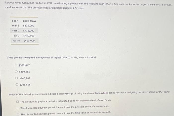 Suppose Omni Consumer Products's CFO is evaluating a project with the following cash inflows. She does not know the project's initial cost; however,
she does know that the project's regular payback period is 2.5 years.
Year
Year 1
Year 2
Year 3
Year 4
Cash Flow
$275,000
$475,000
$450,000
$400,000
If the project's weighted average cost of capital (WACC) is 7%, what is its NPV?
$332,447
$369,385
O $443,262
O $295,508
Which of the following statements indicate a disadvantage of using the discounted payback period for capital budgeting decisions? Check all that apply.
The discounted payback period is calculated using net income instead of cash flows.
The discounted payback period does not take the project's entire life into account.
The discounted payback period does not take the time value of money into account.