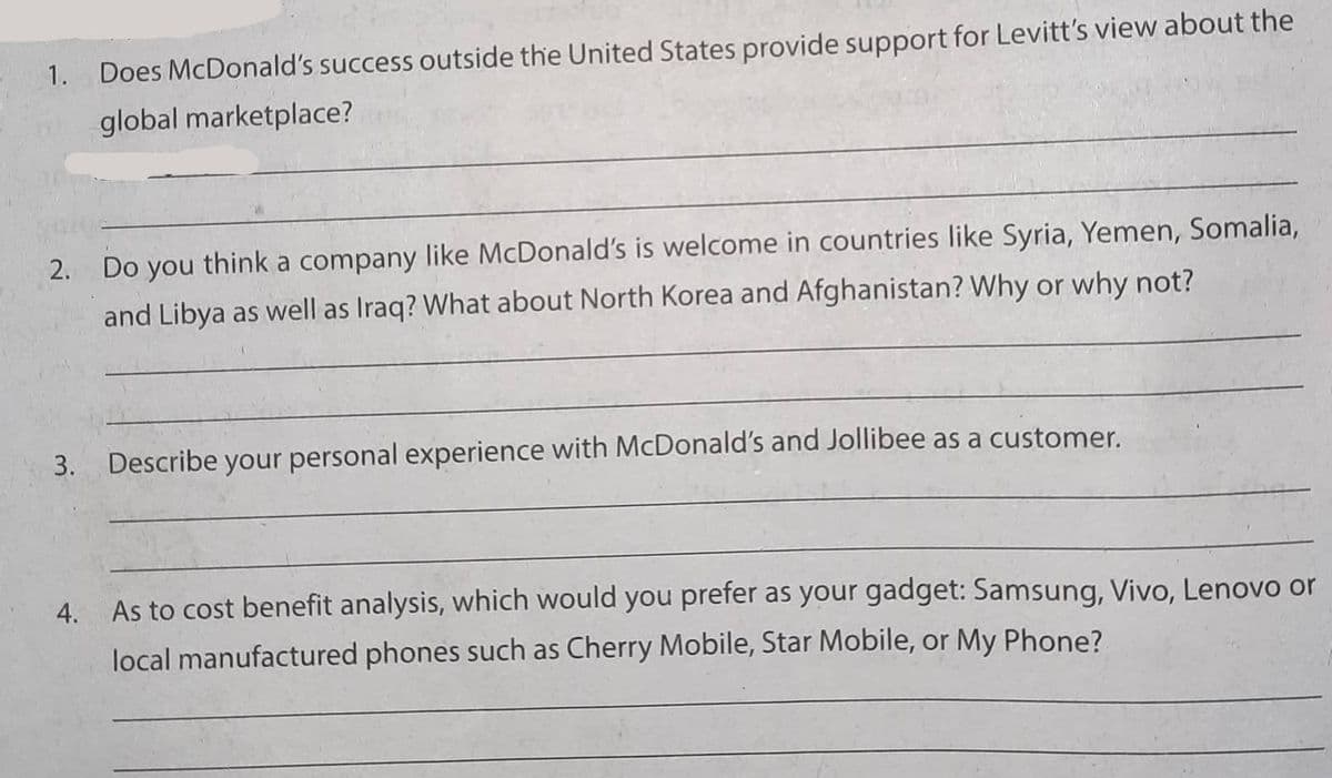 1. Does McDonald's success outside the United States provide support for Levitt's view about the
global marketplace?
2. Do you think a company like McDonald's is welcome in countries like Syria, Yemen, Somalia,
and Libya as well as Iraq? What about North Korea and Afghanistan? Why or why not?
3. Describe your personal experience with McDonald's and Jollibee as a customer.
4.
As to cost benefit analysis, which would you prefer as your gadget: Samsung, Vivo, Lenovo or
local manufactured phones such as Cherry Mobile, Star Mobile, or My Phone?