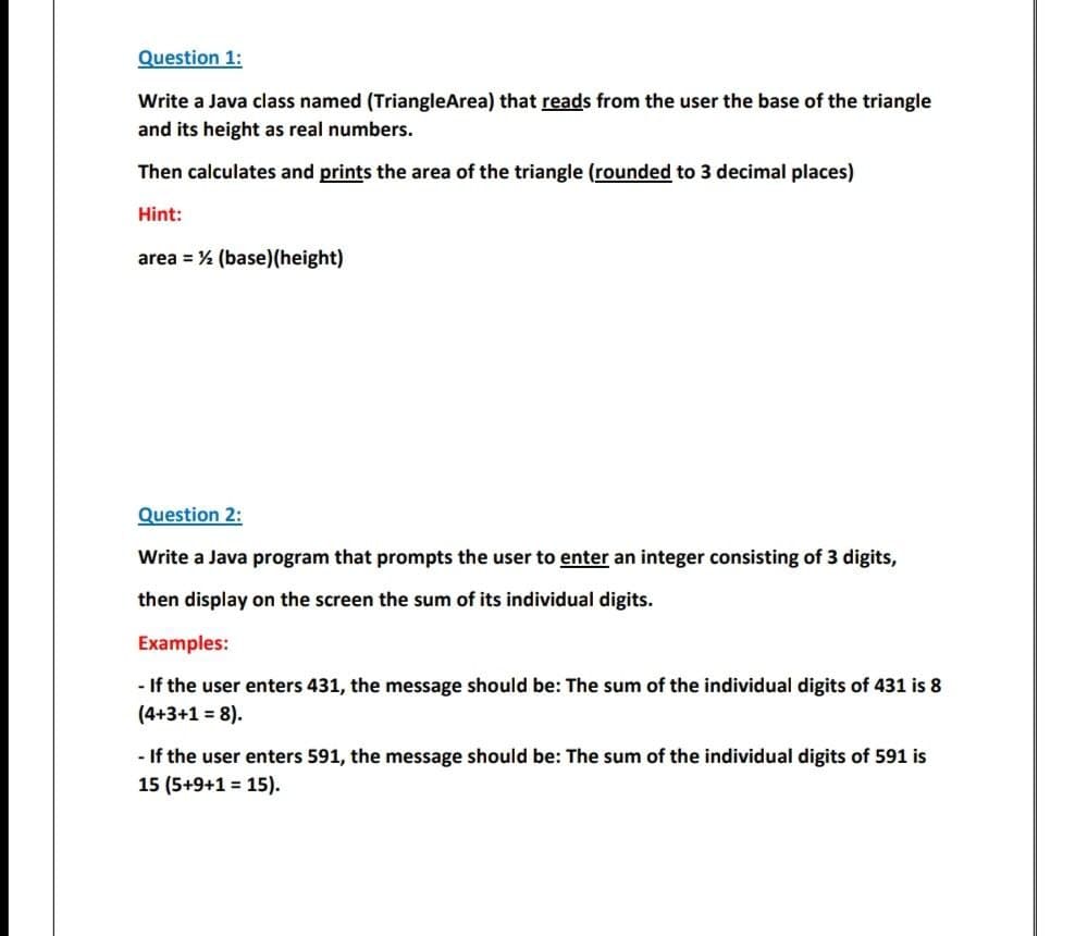 Question 1:
Write a Java class named (TriangleArea) that reads from the user the base of the triangle
and its height as real numbers.
Then calculates and prints the area of the triangle (rounded to 3 decimal places)
Hint:
area = % (base)(height)
Question 2:
Write a Java program that prompts the user to enter an integer consisting of 3 digits,
then display on the screen the sum of its individual digits.
Examples:
- If the user enters 431, the message should be: The sum of the individual digits of 431 is 8
(4+3+1 = 8).
- If the user enters 591, the message should be: The sum of the individual digits of 591 is
15 (5+9+1 = 15).
