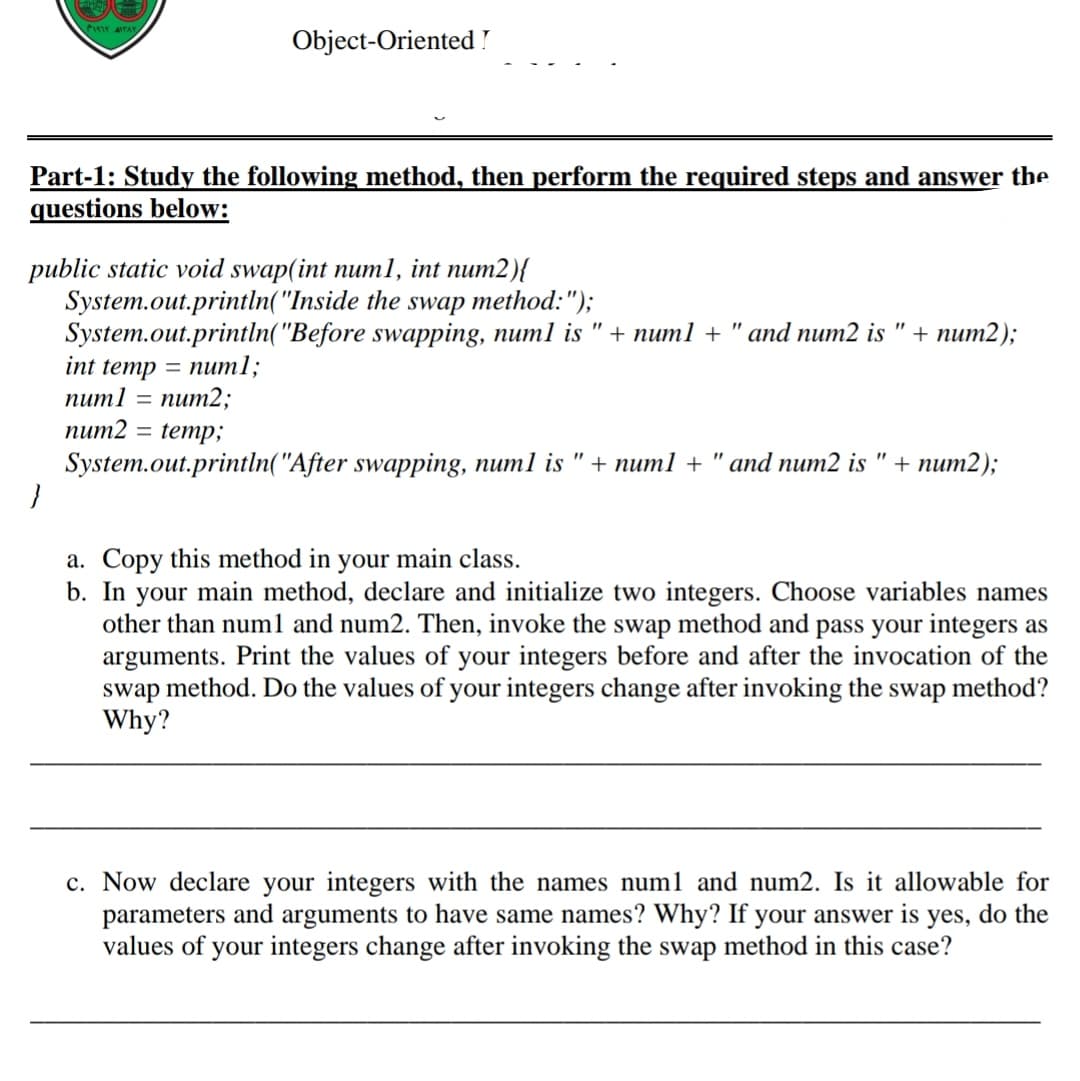 P1r AITAY
Object-Oriented !
Part-1: Study the following method, then perform the required steps and answer the
questions below:
public static void swap(int numl, int num2){
System.out.println("Inside the swap method:");
System.out.println("Before swapping, num1 is "+ num1 + " and num2 is
int temp 3 nит1;
пит1 — пит2;
num2 = temp;
+ пит2);
System.out.println("After swapping, num1 is " + num1 + " and num2 is " + num2);
a. Copy this method in your main class.
b. In your main method, declare and initialize two integers. Choose variables names
other than numl and num2. Then, invoke the swap method and pass your integers as
arguments. Print the values of your integers before and after the invocation of the
swap
method. Do the values of your integers change after invoking the swap method?
Why?
c. Now declare your integers with the names num1 and num2. Is it allowable for
parameters and arguments to have same names? Why? If your answer is yes, do the
values of your integers change after invoking the swap method in this case?
