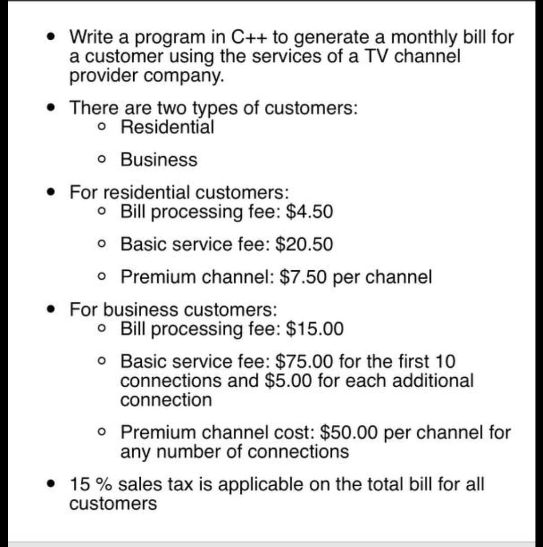 Write a program in C++ to generate a monthly bill for
a customer using the services of a TV channel
provider company.
• There are two types of customers:
o Residential
o Business
• For residential customers:
o Bill processing fee: $4.50
o Basic service fee: $20.50
o Premium channel: $7.50 per channel
• For business customers:
o Bill processing fee: $15.00
o Basic service fee: $75.00 for the first 10
connections and $5.00 for each additional
connection
o Premium channel cost: $50.00 per channel for
any number of connections
• 15 % sales tax is applicable on the total bill for all
customers
