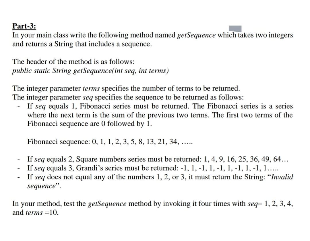 Part-3:
In your main class write the following method named getSequence which takes two integers
and returns a String that includes a sequence.
The header of the method is as follows:
public static String getSequence(int seq, int terms)
The integer parameter terms specifies the number of terms to be returned.
The integer parameter seq specifies the sequence to be returned as follows:
If seq equals 1, Fibonacci series must be returned. The Fibonacci series is a series
where the next term is the sum of the previous two terms. The first two terms of the
Fibonacci
sequence are 0 followed by 1.
Fibonacci sequence: 0, 1, 1, 2, 3, 5, 8, 13, 21, 34,
.....
seq equals 2, Square numbers series must be returned: 1, 4, 9, 16, 25, 36, 49, 64...
seq equals 3, Grandi's series must be returned: -1, 1, -1, 1, -1, 1, -1, 1, -1, 1...
does not equal any of the numbers 1, 2, or 3, it must return the String: "Invalid
sequence".
If
If
If
seq
-
In your method, test the getSequence method by invoking it four times with seq= 1, 2, 3, 4,
and terms =10.
