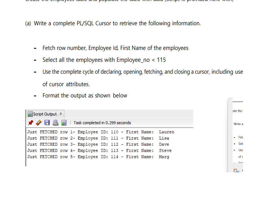 (a) Write a complete PL/SQL Cursor to retrieve the following information.
Fetch row number, Employee Id, First Name of the employees
Select all the employees with Employee_no < 115
Use the complete cycle of declaring, opening, fetching, and closing a cursor, including use
of cursor attributes.
Format the output as shown below
cate the
Script Output x
8
| Task completed in 0.299 seconds
Lauren
Lisa
Just FETCHED row 1- Employee ID: 110 - First Name:
Just FETCHED row 2- Employee ID: 111 - First Name:
Just FETCHED row 3- Employee ID: 112 - First Name: Dave
Employee ID: 113 - First Name: Steve
Just FETCHED row 4-
Just FETCHED row 5- Employee ID: 114 - First Name: Marg
Write a
Feti
Seli
Use
of c
Can
1