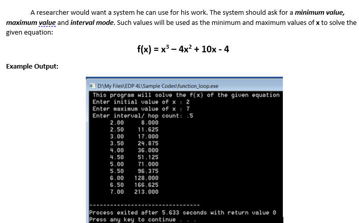 A researcher would want a system he can use for his work. The system should ask for a minimum value,
maximum value and interval mode. Such values will be used as the minimum and maximum values of x to solve the
given equation:
f(x) 3D х3 — 4x? + 10х - 4
Example Output:
I DAMY Files\EDP 4L\Sample Codes\function_ Joop.exe
This program will solve the f(x) of the given equation
Enter initial value of x : 2
Enter maximum value of x : 7
Enter interval/ hop count:
5
2.00
8.000
2.50
11.625
3.00
17.000
3.50
24.875
4.00
36.000
4.50
51.125
5.00
71.000
5.50
96.375
6.00
128.000
6.50
166.625
7.00
213.000
Process exited after 5.633 seconds with return value e
Press any key to continue

