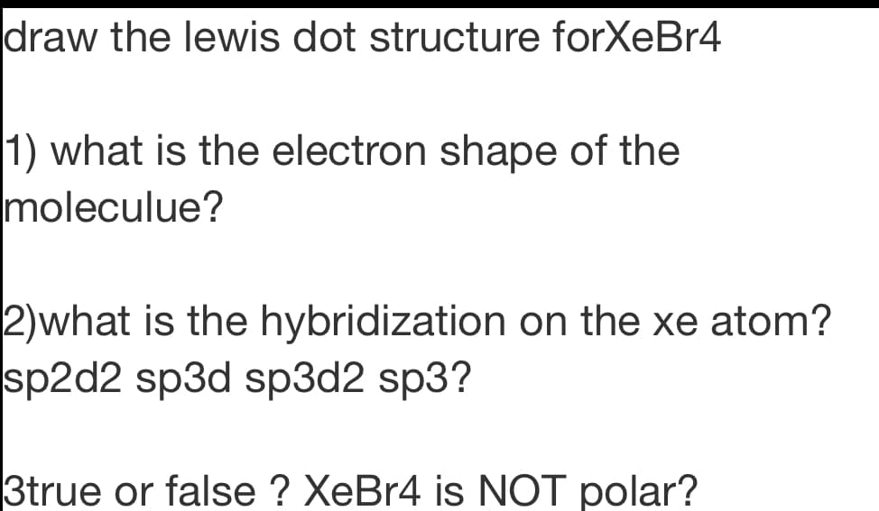 draw the lewis dot structure forXeBr4
1) what is the electron shape of the
moleculue?
2)what is the hybridization on the xe atom?
sp2d2 sp3d sp3d2 sp3?
3true or false ? XeBr4 is NOT polar?
