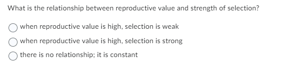 What is the relationship between reproductive value and strength of selection?
when reproductive value is high, selection is weak
when reproductive value is high, selection is strong
there is no relationship; it is constant