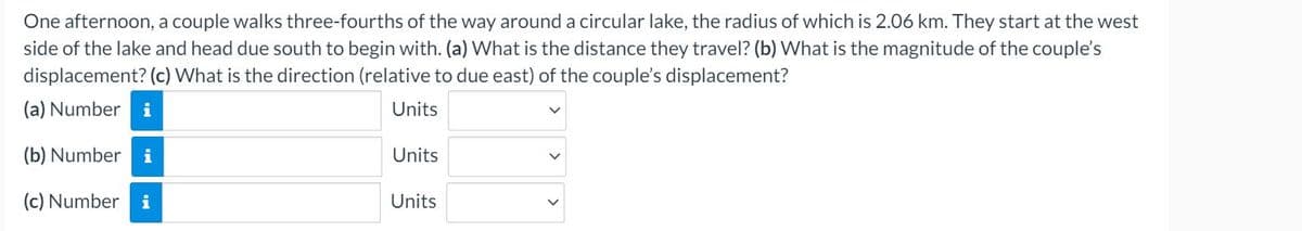 One afternoon, a couple walks three-fourths of the way around a circular lake, the radius of which is 2.06 km. They start at the west
side of the lake and head due south to begin with. (a) What is the distance they travel? (b) What is the magnitude of the couple's
displacement? (c) What is the direction (relative to due east) of the couple's displacement?
(a) Number i
Units
(b) Number i
Units
(c) Number
i
Units
