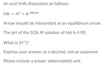 An acid (HA) dissociates as follows:
HA - H* +A minus
Arrow should be interpreted as an equilibrium arrow.
The pH of the 0.26 M solution of HA is 4.90.
What is [H*]?
Express your answer as a decimal, not an exponent.
Please include a proper (abbreviated) unit.

