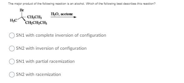 The major product of the following reaction is an alcohol. Which of the following best describes this reaction?
Br
HO, acetone
CH,CH3
CH,CH,CH,
O SN1 with complete inversion of configuration
O SN2 with inversion of configuration
O SN1 with partial racemization
SN2 with racemization
