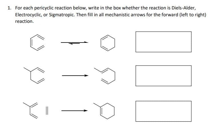 1. For each pericyclic reaction below, write in the box whether the reaction is Diels-Alder,
Electrocyclic, or Sigmatropic. Then fill in all mechanistic arrows for the forward (left to right)
reaction.
