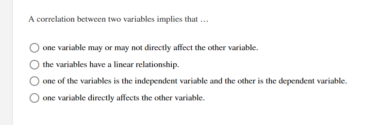 A correlation between two variables implies that ...
one variable may or may not directly affect the other variable.
the variables have a linear relationship.
one of the variables is the independent variable and the other is the dependent variable.
one variable directly affects the other variable.