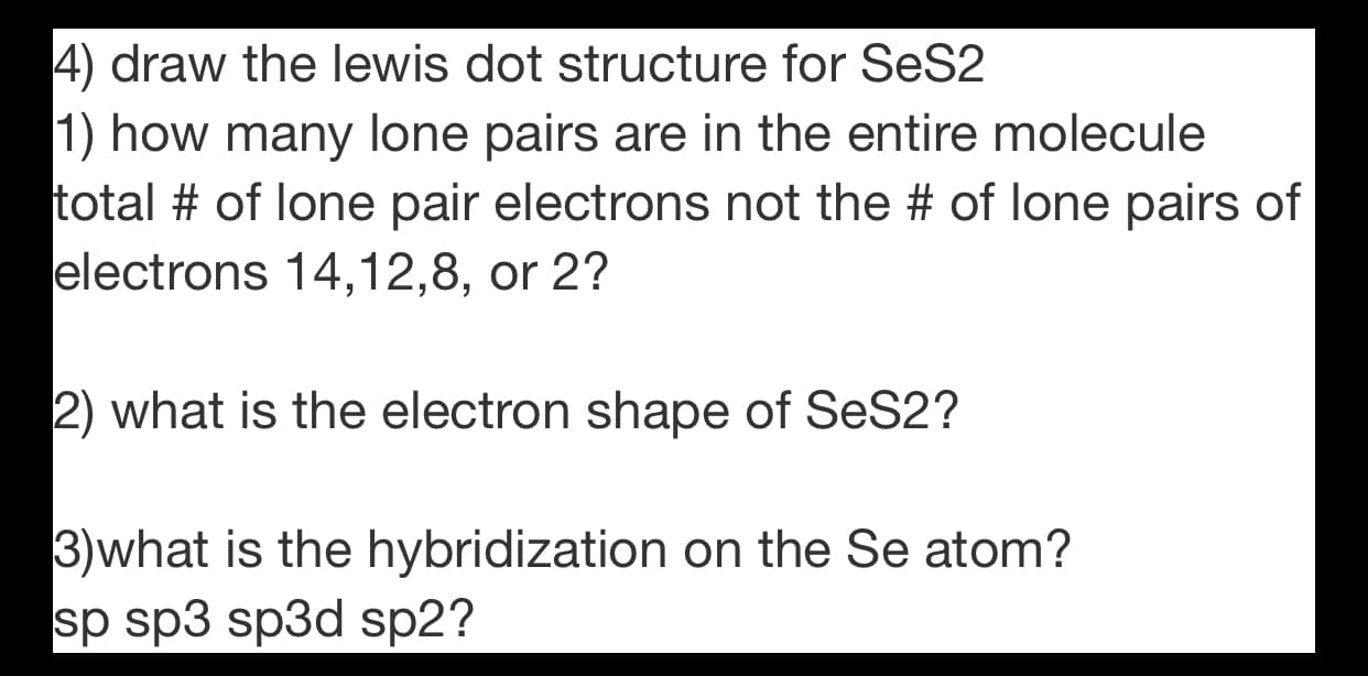 4) draw the lewis dot structure for SeS2
1) how many lone pairs are in the entire molecule
total # of lone pair electrons not the # of lone pairs of
electrons 14,12,8, or 2?
2) what is the electron shape of SeS2?
3)what is the hybridization on the Se atom?
sp sp3 sp3d sp2?

