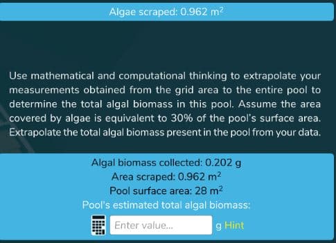Algae scraped: 0.962 m?
Use mathematical and computational thinking to extrapolate your
measurements obtained from the grid area to the entire pool to
determine the total algal biomass in this pool. Assume the area
covered by algae is equivalent to 30% of the pool's surface area.
Extrapolate the total algal biomass present in the pool from your data.
Algal biomass collected: 0.202 g
Area scraped: 0.962 m2
Pool surface area: 28 m2
Pool's estimated total algal biomass:
Enter value.
g Hìnt
