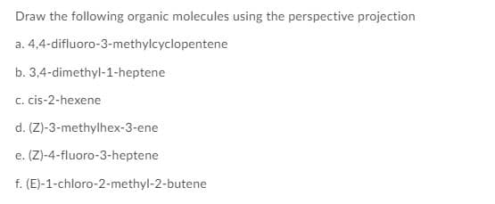 Draw the following organic molecules using the perspective projection
a. 4,4-difluoro-3-methylcyclopentene
b. 3,4-dimethyl-1-heptene
c. cis-2-hexene
d. (Z)-3-methylhex-3-ene
e. (Z)-4-fluoro-3-heptene
f. (E)-1-chloro-2-methyl-2-butene
