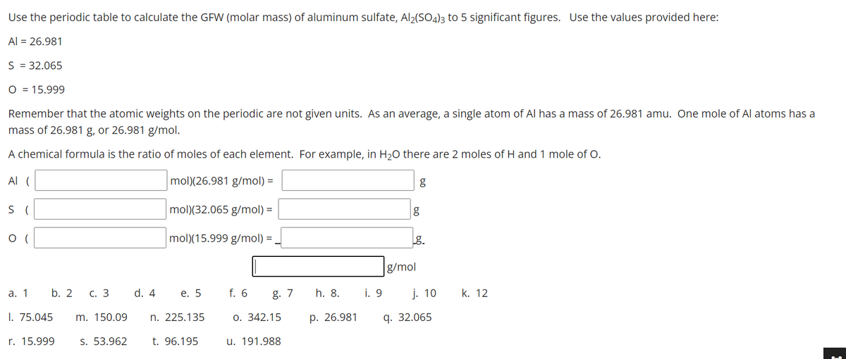 Use the periodic table to calculate the GFW (molar mass) of aluminum sulfate, Al2(SO4)3 to 5 significant figures. Use the values provided here:
Al = 26.981
S = 32.065
O = 15.999
Remember that the atomic weights on the periodic are not given units. As an average, a single atom of Al has a mass of 26.981 amu. One mole of Al atoms has a
mass of 26.981 g, or 26.981 g/mol.
A chemical formula is the ratio of moles of each element. For example, in H20 there are 2 moles of H and 1 mole of O.
Al (
mol)(26.981 g/mol) =
S (
mol)(32.065 g/mol) =
g
(
mol)(15.999 g/mol) =
g.
g/mol
а. 1
b. 2
С. 3
d. 4
е. 5
f. 6
g. 7
h. 8.
i. 9
j. 10
k. 12
I. 75.045
m. 150.09
n. 225.135
О. 342.15
р. 26.981
q. 32.065
r. 15.999
S. 53.962
t. 96.195
u. 191.988
