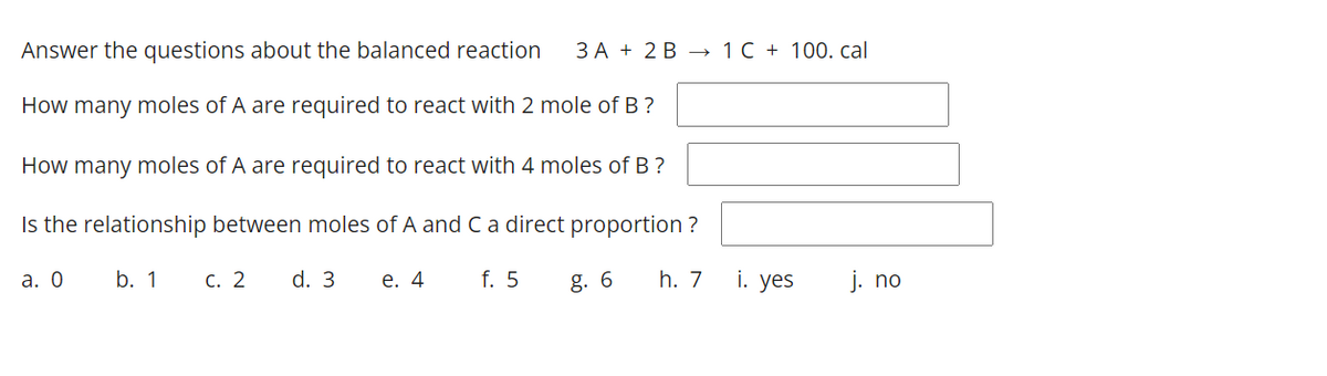 Answer the questions about the balanced reaction
ЗА + 2В — 1C + 100. cal
How many moles of A are required to react with 2 mole of B ?
How many moles of A are required to react with 4 moles of B ?
Is the relationship between moles of A and Ca direct proportion ?
а. О
b. 1
с. 2
d. 3
е. 4
f. 5
g. 6
h. 7
i. yes
j. no
