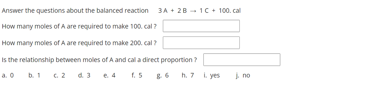 Answer the questions about the balanced reaction
ЗА + 2В —1C+ 100. cal
How many moles of A are required to make 100. cal ?
How many moles of A are required to make 200. cal ?
Is the relationship between moles of A and cal a direct proportion ?
а. О
b. 1 c. 2 d. 3
e. 4
f. 5
g. 6
h. 7
i. yes
j. no
