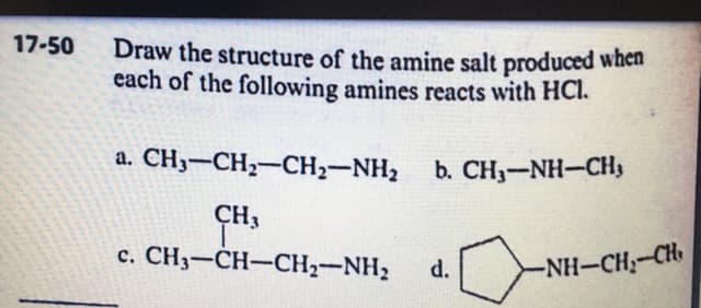 17-50
Draw the structure of the amine salt produced when
each of the following amines reacts with HCl.
a. CH3-CH,-CH2-NH2
b. CH3-NH-CH3
CH3
c. CH,-CH-CH;-NH, d.[NH-CH;-Ch
-NH-CH-CH

