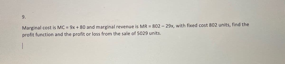 9.
Marginal cost is MC = 9x+80 and marginal revenue is MR = 802-29x, with fixed cost 802 units, find the
profit function and the profit or loss from the sale of 5029 units.