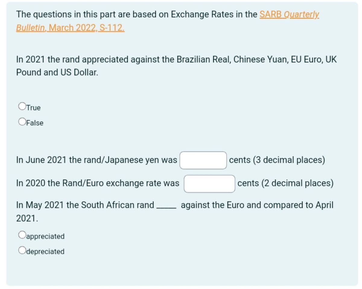 The questions in this part are based on Exchange Rates in the SARB Quarterly.
Bulletin, March 2022, S-112.
In 2021 the rand appreciated against the Brazilian Real, Chinese Yuan, EU Euro, UK
Pound and US Dollar.
OTrue
OFalse
In June 2021 the rand/Japanese yen was
In 2020 the Rand/Euro exchange rate was
cents (3 decimal places)
cents (2 decimal places)
against the Euro and compared to April
In May 2021 the South African rand.
2021.
Oappreciated
Odepreciated