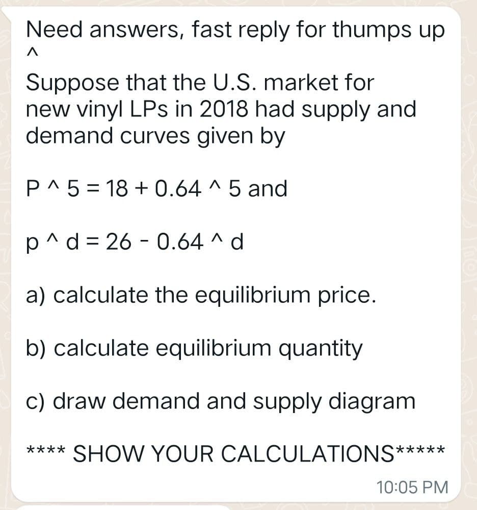Need answers, fast reply for thumps up.
Λ
Suppose that the U.S. market for
new vinyl LPs in 2018 had supply and
demand curves given by
P^5 18+0.64 ^ 5 and
-
-
p^d 26 0.64 ^ d
a) calculate the equilibrium price.
b) calculate equilibrium quantity
c) draw demand and supply diagram
**** SHOW YOUR CALCULATIONS*****
10:05 PM