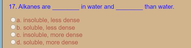 17. Alkanes are
in water and
than water.
a. insoluble, less dense
b. soluble, less dense
Oc. insoluble, more dense
d. soluble, more dense
