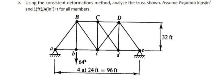 2. Using the consistent deformations method, analyse the truss shown. Assume E=30000 kips/in
and L(ft)/A(in')=1 for all members.
B
C
D
32 ft
d
Y64*
4 at 24 ft 96 ft
%3D
